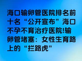 海口輸卵管醫(yī)院排名前十名“公開(kāi)宣布”?？诓辉胁挥委熱t(yī)院!輸卵管堵塞：女性生育路上的“攔路虎”