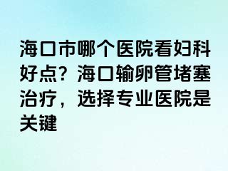 海口市哪個醫(yī)院看婦科好點？?？谳斅压芏氯委?，選擇專業(yè)醫(yī)院是關鍵