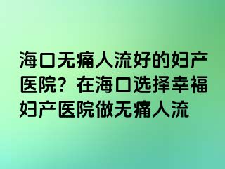 ?？跓o痛人流好的婦產(chǎn)醫(yī)院？在海口選擇幸福婦產(chǎn)醫(yī)院做無痛人流