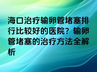 海口治療輸卵管堵塞排行比較好的醫(yī)院？輸卵管堵塞的治療方法全解析