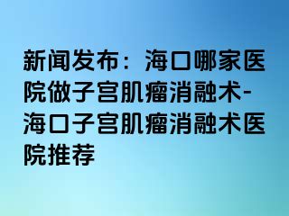 新聞發(fā)布：?？谀募裔t(yī)院做子宮肌瘤消融術(shù)-?？谧訉m肌瘤消融術(shù)醫(yī)院推薦