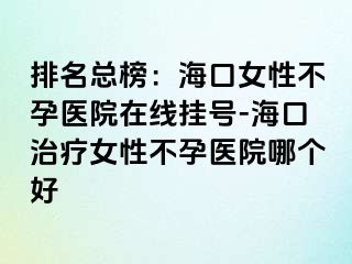 排名總榜：海口女性不孕醫(yī)院在線掛號-?？谥委熍圆辉嗅t(yī)院哪個好