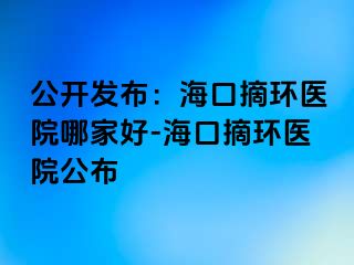 公開發(fā)布：?？谡h(huán)醫(yī)院哪家好-海口摘環(huán)醫(yī)院公布