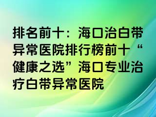 排名前十：?？谥伟讕М惓ａt(yī)院排行榜前十“健康之選”?？趯I(yè)治療白帶異常醫(yī)院