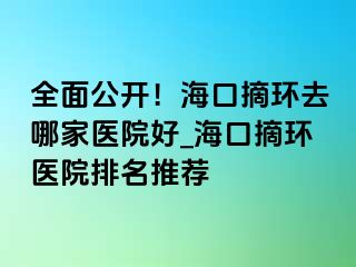 全面公開！海口摘環(huán)去哪家醫(yī)院好_?？谡h(huán)醫(yī)院排名推薦