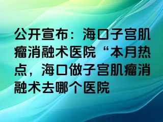 公開宣布：?？谧訉m肌瘤消融術(shù)醫(yī)院“本月熱點，?？谧鲎訉m肌瘤消融術(shù)去哪個醫(yī)院