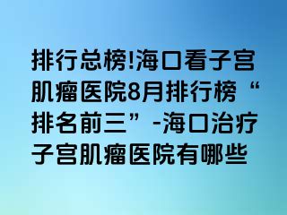 排行總榜!?？诳醋訉m肌瘤醫(yī)院8月排行榜“排名前三”-海口治療子宮肌瘤醫(yī)院有哪些