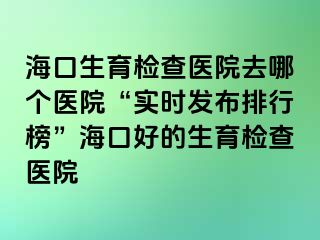 ?？谏龣z查醫(yī)院去哪個(gè)醫(yī)院“實(shí)時(shí)發(fā)布排行榜”海口好的生育檢查醫(yī)院