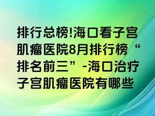 排行總榜!?？诳醋訉m肌瘤醫(yī)院8月排行榜“排名前三”-海口治療子宮肌瘤醫(yī)院有哪些