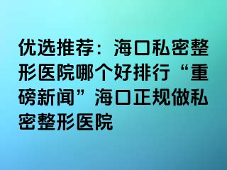 優(yōu)選推薦：?？谒矫苷吾t(yī)院哪個(gè)好排行“重磅新聞”海口正規(guī)做私密整形醫(yī)院