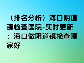 （排名分析）?？陉幍犁R檢查醫(yī)院-實(shí)時(shí)更新：海口做陰道鏡檢查哪家好