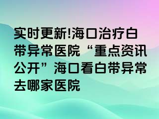 實時更新!海口治療白帶異常醫(yī)院“重點資訊公開”?？诳窗讕М惓Ｈツ募裔t(yī)院