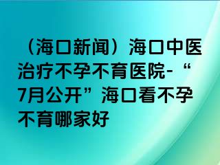 （海口新聞）?？谥嗅t(yī)治療不孕不育醫(yī)院-“7月公開”海口看不孕不育哪家好