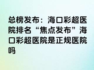 總榜發(fā)布：?？诓食t(yī)院排名“焦點發(fā)布”?？诓食t(yī)院是正規(guī)醫(yī)院嗎