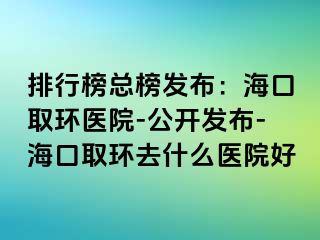 排行榜總榜發(fā)布：?？谌…h(huán)醫(yī)院-公開發(fā)布-?？谌…h(huán)去什么醫(yī)院好