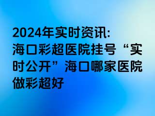 2024年實時資訊:?？诓食t(yī)院掛號“實時公開”海口哪家醫(yī)院做彩超好