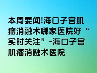 本周要聞!?？谧訉m肌瘤消融術(shù)哪家醫(yī)院好“實(shí)時關(guān)注”-海口子宮肌瘤消融術(shù)醫(yī)院