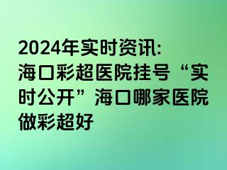 2024年實時資訊:海口彩超醫(yī)院掛號“實時公開”?？谀募裔t(yī)院做彩超好