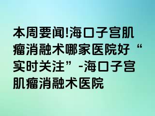 本周要聞!海口子宮肌瘤消融術(shù)哪家醫(yī)院好“實(shí)時關(guān)注”-?？谧訉m肌瘤消融術(shù)醫(yī)院