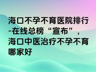 ?？诓辉胁挥t(yī)院排行-在線總榜“宣布”，海口中醫(yī)治療不孕不育哪家好