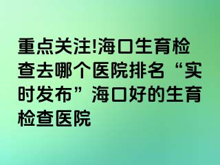 重點(diǎn)關(guān)注!?？谏龣z查去哪個(gè)醫(yī)院排名“實(shí)時(shí)發(fā)布”海口好的生育檢查醫(yī)院