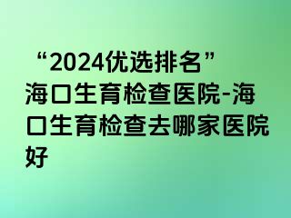 “2024優(yōu)選排名”海口生育檢查醫(yī)院-?？谏龣z查去哪家醫(yī)院好