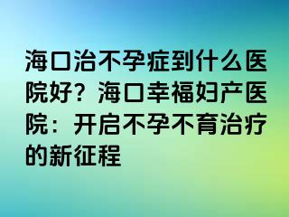 ?？谥尾辉邪Y到什么醫(yī)院好？?？谛腋D產(chǎn)醫(yī)院：開啟不孕不育治療的新征程