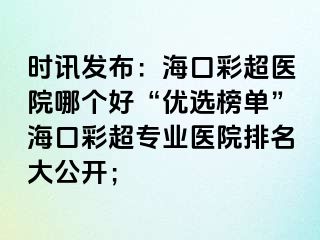 時訊發(fā)布：海口彩超醫(yī)院哪個好“優(yōu)選榜單”?？诓食瑢I(yè)醫(yī)院排名大公開；