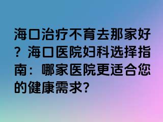 ?？谥委煵挥ツ羌液?？海口醫(yī)院婦科選擇指南：哪家醫(yī)院更適合您的健康需求？