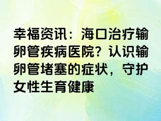 幸福資訊：?？谥委熭斅压芗膊♂t(yī)院？認識輸卵管堵塞的癥狀，守護女性生育健康