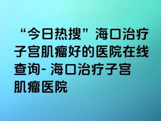 “今日熱搜”?？谥委熥訉m肌瘤好的醫(yī)院在線查詢- ?？谥委熥訉m肌瘤醫(yī)院