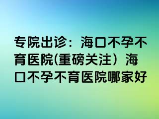 專院出診：海口不孕不育醫(yī)院(重磅關(guān)注）海口不孕不育醫(yī)院哪家好