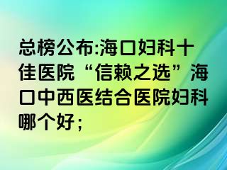 總榜公布:?？趮D科十佳醫(yī)院“信賴之選”?？谥形麽t(yī)結(jié)合醫(yī)院婦科哪個好；