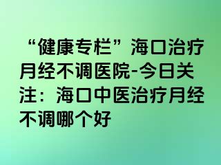 “健康專欄”?？谥委熢陆?jīng)不調(diào)醫(yī)院-今日關(guān)注：?？谥嗅t(yī)治療月經(jīng)不調(diào)哪個好