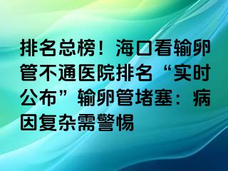 排名總榜！?？诳摧斅压懿煌ㄡt(yī)院排名“實(shí)時公布”輸卵管堵塞：病因復(fù)雜需警惕