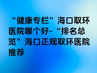 “健康專欄”?？谌…h(huán)醫(yī)院哪個(gè)好-“排名總覽”?？谡?guī)取環(huán)醫(yī)院推薦