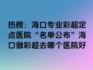 熱榜：?？趯I(yè)彩超定點(diǎn)醫(yī)院“名單公布”?？谧霾食ツ膫€醫(yī)院好