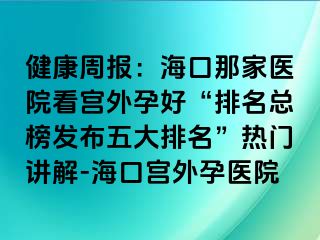 健康周報：?？谀羌裔t(yī)院看宮外孕好“排名總榜發(fā)布五大排名”熱門講解-?？趯m外孕醫(yī)院