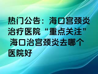 熱門(mén)公告：?？趯m頸炎治療醫(yī)院“重點(diǎn)關(guān)注” ?？谥螌m頸炎去哪個(gè)醫(yī)院好