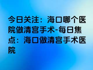 今日關(guān)注：?？谀膫€(gè)醫(yī)院做清宮手術(shù)-每日焦點(diǎn)：海口做清宮手術(shù)醫(yī)院