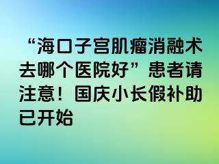 “?？谧訉m肌瘤消融術(shù)去哪個(gè)醫(yī)院好”患者請(qǐng)注意！國慶小長假補(bǔ)助已開始