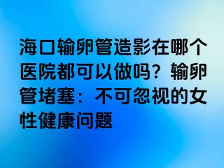 ?？谳斅压茉煊霸谀膫€(gè)醫(yī)院都可以做嗎？輸卵管堵塞：不可忽視的女性健康問題