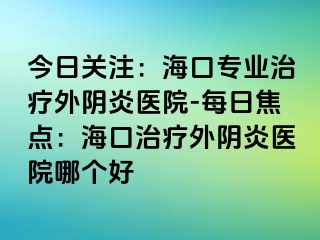 今日關(guān)注：海口專業(yè)治療外陰炎醫(yī)院-每日焦點：?？谥委熗怅幯揍t(yī)院哪個好