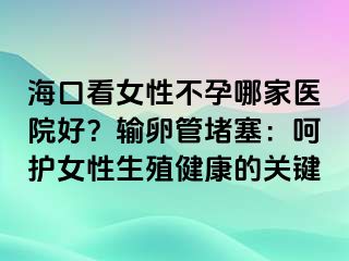 海口看女性不孕哪家醫(yī)院好？輸卵管堵塞：呵護女性生殖健康的關(guān)鍵