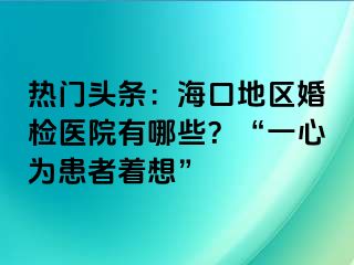 熱門頭條：?？诘貐^(qū)婚檢醫(yī)院有哪些？“一心為患者著想”