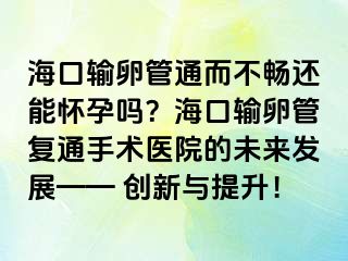 ?？谳斅压芡ǘ粫尺€能懷孕嗎？海口輸卵管復(fù)通手術(shù)醫(yī)院的未來發(fā)展—— 創(chuàng)新與提升！