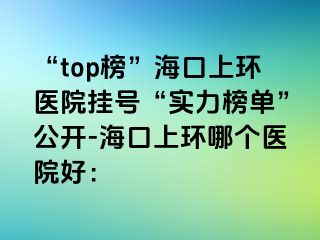 “top榜”海口上環(huán)醫(yī)院掛號(hào)“實(shí)力榜單”公開-?？谏檄h(huán)哪個(gè)醫(yī)院好：