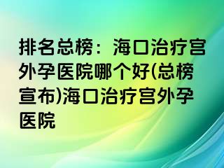 排名總榜：海口治療宮外孕醫(yī)院哪個(gè)好(總榜宣布)?？谥委煂m外孕醫(yī)院