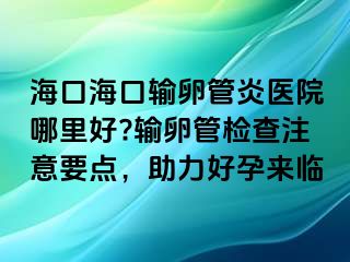 ?？诤？谳斅压苎揍t(yī)院哪里好?輸卵管檢查注意要點，助力好孕來臨