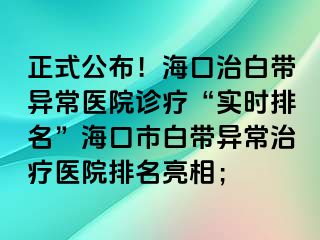 正式公布！?？谥伟讕М惓ａt(yī)院診療“實(shí)時(shí)排名”海口市白帶異常治療醫(yī)院排名亮相；